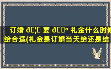 订婚 🦄 宴 🌺 礼金什么时候给合适(礼金是订婚当天给还是结婚当天给)